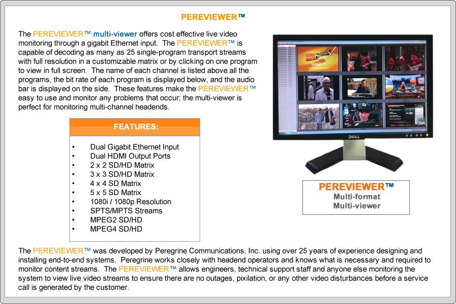 The PEREVIEWERTM multi-viewer offers cost effective live video monitoring through a gigabit Ethernet input.  The PEREVIEWERTM is capable of decoding as many as 25 single-program transport streams with full resolution in a customizable matrix or by clicking on one program to view in full screen.  The name of each channel is listed above all the programs, the bit rate of each program is displayed below, and the audio bar is displayed on the side.  These features make the PEREVIEWERTM easy to use and monitor any problems that occur; the multi-viewer is perfect for monitoring multi-channel headends.

FEATURES:
•	Dual Gigabit Ethernet Input
•	Dual HDMI Output Ports
•	2 x 2 SD/HD Matrix
•	3 x 3 SD/HD Matrix
•	4 x 4 SD Matrix
•	5 x 5 SD Matrix 
•	1080i / 1080p Resolution
•	MPEG Audio
•	SPTS/MPTS Streams
•	MPEG2 SD and HD
•	MPEG4 SD and HD

The PEREVIEWERTM was developed by Peregrine Communications, Inc. using over 25 years of experience designing and installing end-to-end systems.  Peregrine works closely with headend operators and knows what is necessary and required to monitor content streams.  The PEREVIEWERTM allows engineers, technical support staff and anyone else monitoring the system to view live video streams to ensure there are no outages, pixilation, or any other video disturbances before a service call is generated by the customer.
