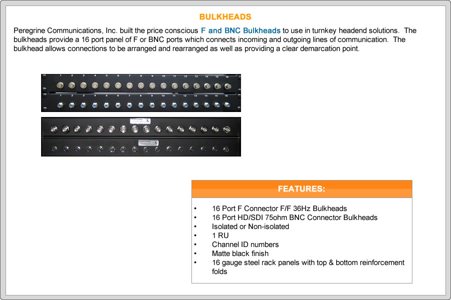 Peregrine built the price conscious F & BNC Bulkheads to use in turnkey headend solutions.  The bulkheads provide a 16 port panel of F or BNC ports which connects incoming and outgoing lines of communication.  The bulkhead allows connections to be arranged and rearranged as well as providing a clear demarcation point.


FEATURES:
•	16 Port F Connector F/F 36Hz Bulkheads
•	16 Port HD/SDI 75ohm BNC Connector Bulkheads
•	Isolated or Non-isolated
•	1 RU
•	Channel ID numbers
•	Matte black finish
•	16 gauge steel rack panels with top & bottom reinforcement folds

